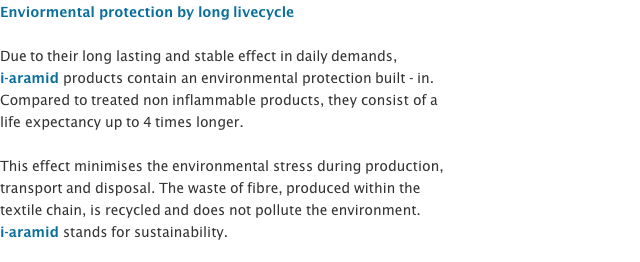 Enviormental protection by long livecycle  Due to their long lasting and stable effect in daily demands,  i-aramid products contain an environmental protection built - in.  Compared to treated non inflammable products, they consist of a  life expectancy up to 4 times longer.  This effect minimises the environmental stress during production,  transport and disposal. The waste of fibre, produced within the  textile chain, is recycled and does not pollute the environment. i-aramid stands for sustainability. 